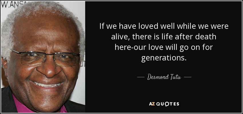 If we have loved well while we were alive, there is life after death here-our love will go on for generations. - Desmond Tutu