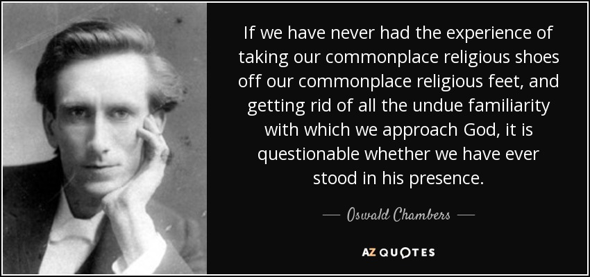 If we have never had the experience of taking our commonplace religious shoes off our commonplace religious feet, and getting rid of all the undue familiarity with which we approach God, it is questionable whether we have ever stood in his presence. - Oswald Chambers