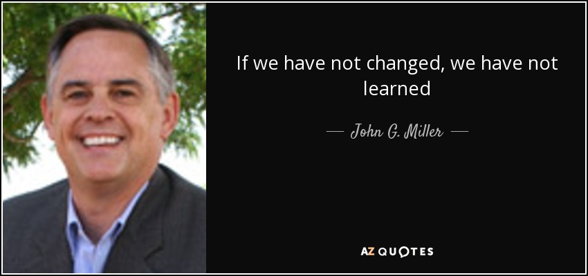 If we have not changed, we have not learned - John G. Miller