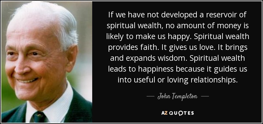 If we have not developed a reservoir of spiritual wealth, no amount of money is likely to make us happy. Spiritual wealth provides faith. It gives us love. It brings and expands wisdom. Spiritual wealth leads to happiness because it guides us into useful or loving relationships. - John Templeton