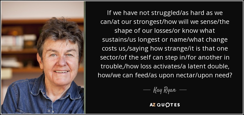 If we have not struggled/as hard as we can/at our strongest/how will we sense/the shape of our losses/or know what sustains/us longest or name/what change costs us,/saying how strange/it is that one sector/of the self can step in/for another in trouble,/how loss activates/a latent double, how/we can feed/as upon nectar/upon need? - Kay Ryan