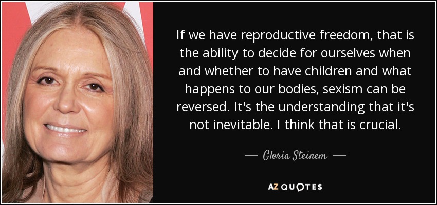 If we have reproductive freedom, that is the ability to decide for ourselves when and whether to have children and what happens to our bodies, sexism can be reversed. It's the understanding that it's not inevitable. I think that is crucial. - Gloria Steinem