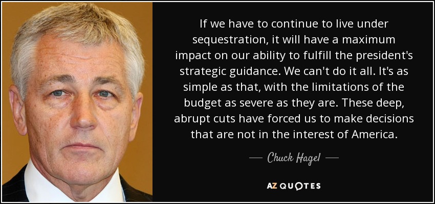 If we have to continue to live under sequestration, it will have a maximum impact on our ability to fulfill the president's strategic guidance. We can't do it all. It's as simple as that, with the limitations of the budget as severe as they are. These deep, abrupt cuts have forced us to make decisions that are not in the interest of America. - Chuck Hagel