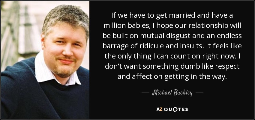 If we have to get married and have a million babies, I hope our relationship will be built on mutual disgust and an endless barrage of ridicule and insults. It feels like the only thing I can count on right now. I don’t want something dumb like respect and affection getting in the way. - Michael Buckley
