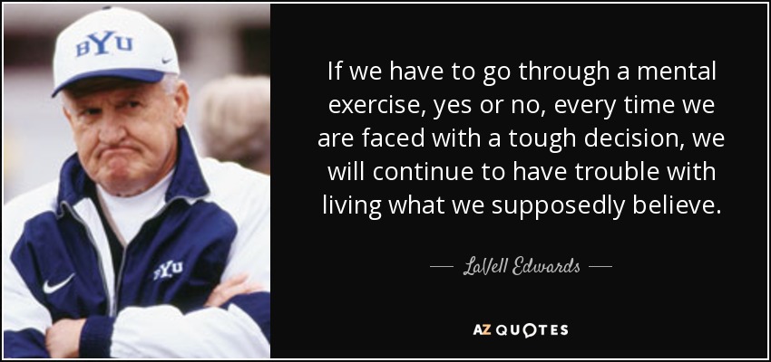 If we have to go through a mental exercise, yes or no, every time we are faced with a tough decision, we will continue to have trouble with living what we supposedly believe. - LaVell Edwards