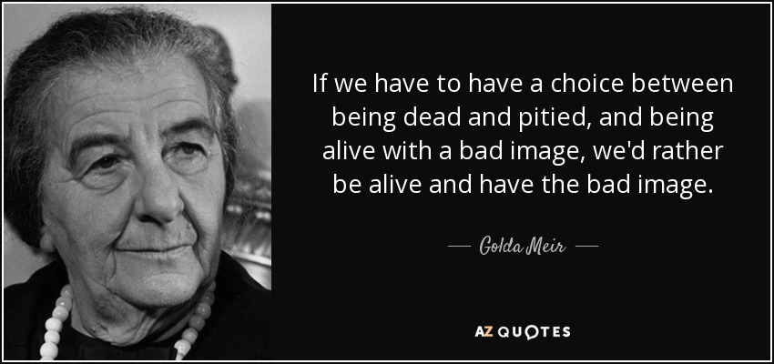 If we have to have a choice between being dead and pitied, and being alive with a bad image, we'd rather be alive and have the bad image. - Golda Meir