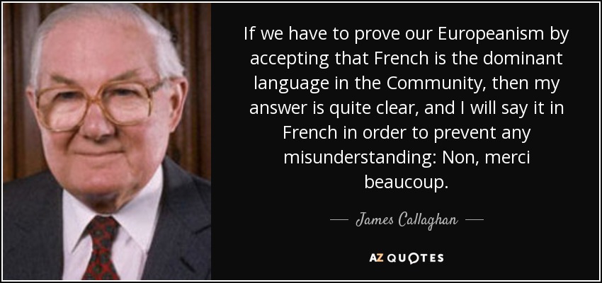 If we have to prove our Europeanism by accepting that French is the dominant language in the Community, then my answer is quite clear, and I will say it in French in order to prevent any misunderstanding: Non, merci beaucoup . - James Callaghan