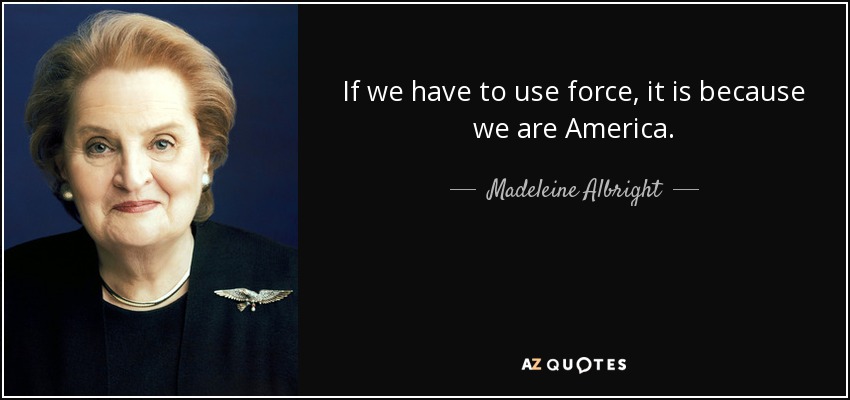 If we have to use force, it is because we are America. - Madeleine Albright