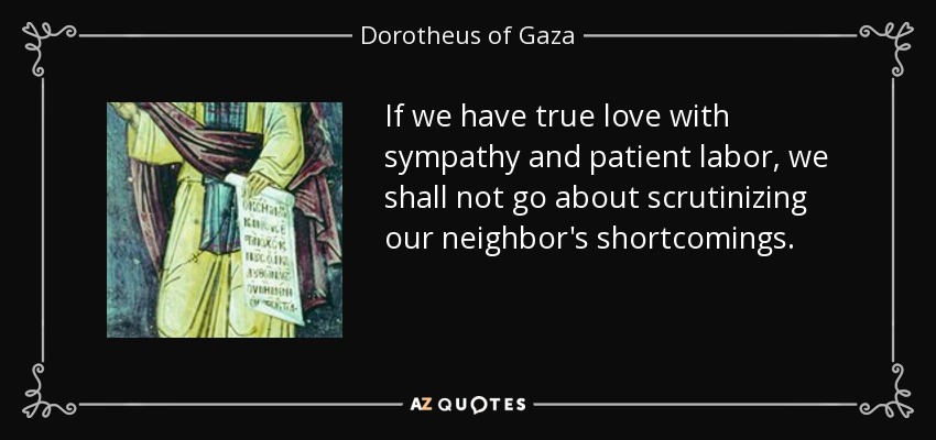 If we have true love with sympathy and patient labor, we shall not go about scrutinizing our neighbor's shortcomings. - Dorotheus of Gaza