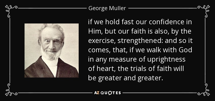 if we hold fast our confidence in Him, but our faith is also, by the exercise, strengthened: and so it comes, that, if we walk with God in any measure of uprightness of heart, the trials of faith will be greater and greater. - George Muller