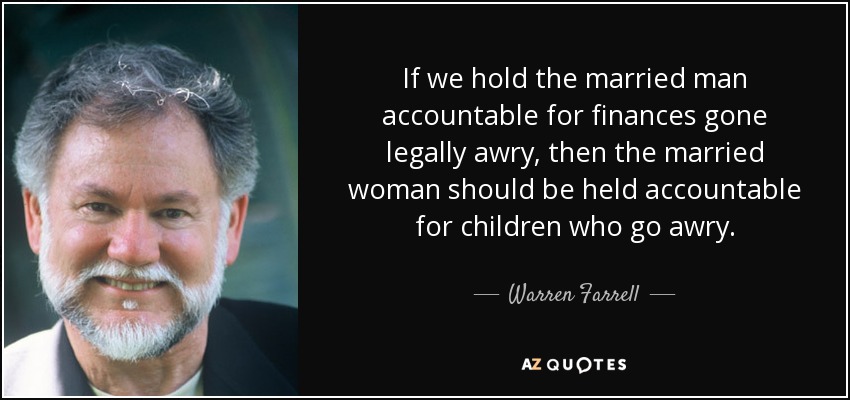 If we hold the married man accountable for finances gone legally awry, then the married woman should be held accountable for children who go awry. - Warren Farrell