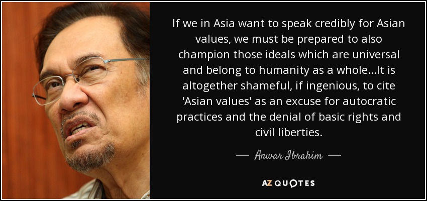 If we in Asia want to speak credibly for Asian values, we must be prepared to also champion those ideals which are universal and belong to humanity as a whole...It is altogether shameful, if ingenious, to cite 'Asian values' as an excuse for autocratic practices and the denial of basic rights and civil liberties. - Anwar Ibrahim