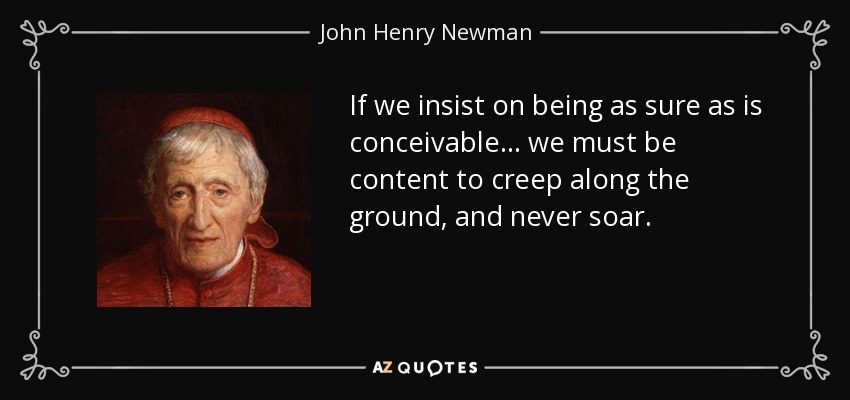 If we insist on being as sure as is conceivable... we must be content to creep along the ground, and never soar. - John Henry Newman