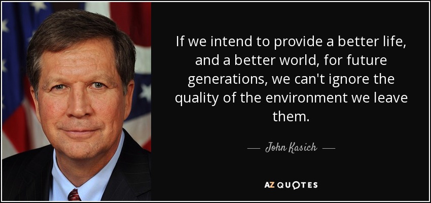 If we intend to provide a better life, and a better world, for future generations, we can't ignore the quality of the environment we leave them. - John Kasich