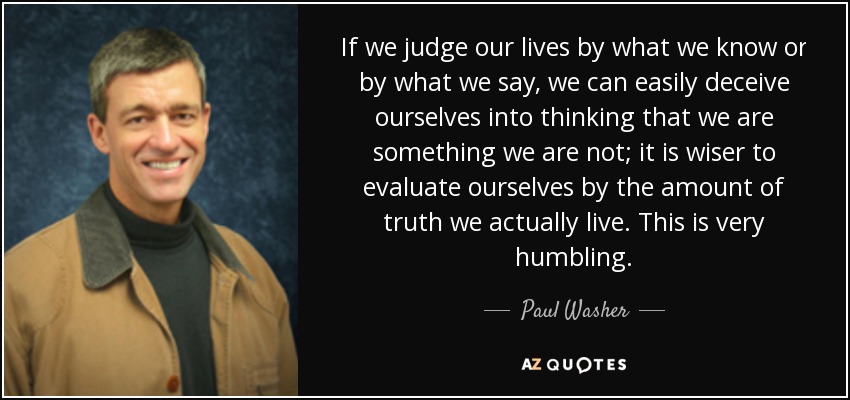 If we judge our lives by what we know or by what we say, we can easily deceive ourselves into thinking that we are something we are not; it is wiser to evaluate ourselves by the amount of truth we actually live. This is very humbling. - Paul Washer