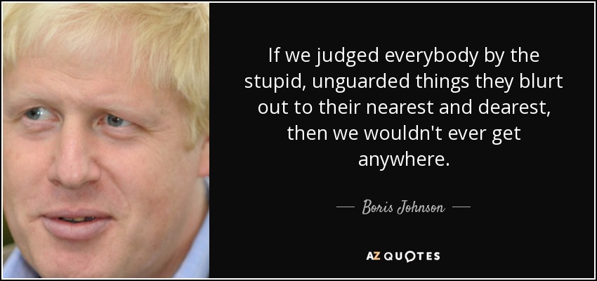 If we judged everybody by the stupid, unguarded things they blurt out to their nearest and dearest, then we wouldn't ever get anywhere. - Boris Johnson