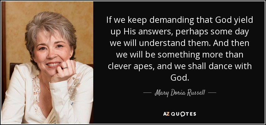 If we keep demanding that God yield up His answers, perhaps some day we will understand them. And then we will be something more than clever apes, and we shall dance with God. - Mary Doria Russell