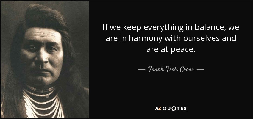 If we keep everything in balance, we are in harmony with ourselves and are at peace. - Frank Fools Crow