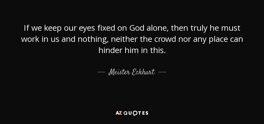 If we keep our eyes fixed on God alone, then truly he must work in us and nothing, neither the crowd nor any place can hinder him in this. - Meister Eckhart