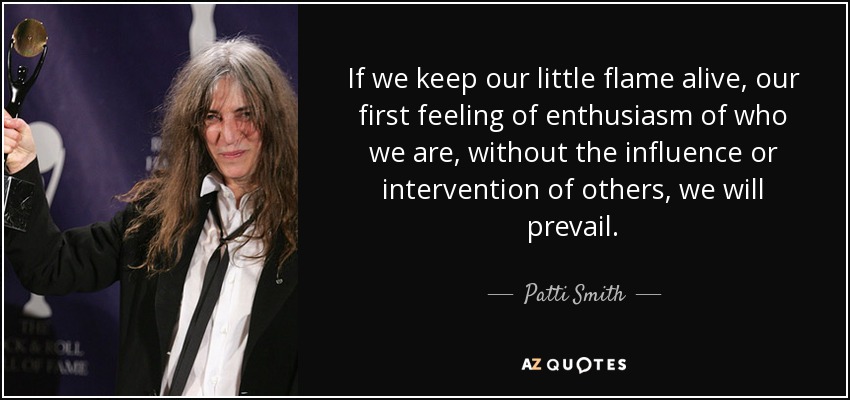 If we keep our little flame alive, our first feeling of enthusiasm of who we are, without the influence or intervention of others, we will prevail. - Patti Smith