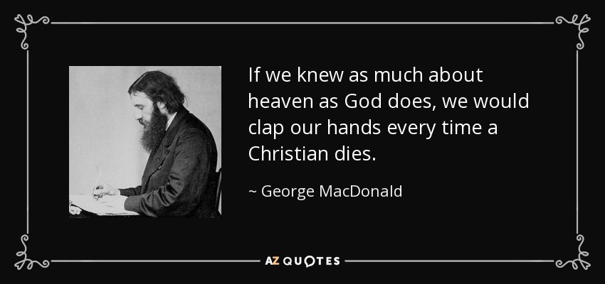 If we knew as much about heaven as God does, we would clap our hands every time a Christian dies. - George MacDonald