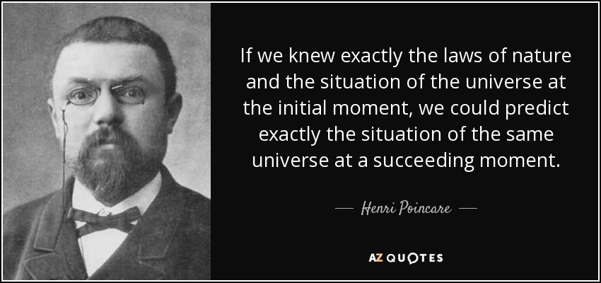 If we knew exactly the laws of nature and the situation of the universe at the initial moment, we could predict exactly the situation of the same universe at a succeeding moment. - Henri Poincare