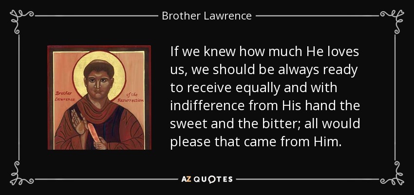 If we knew how much He loves us, we should be always ready to receive equally and with indifference from His hand the sweet and the bitter; all would please that came from Him. - Brother Lawrence