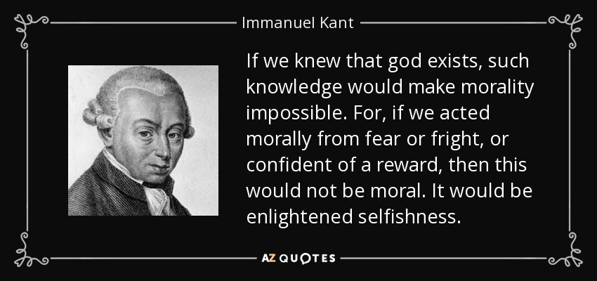 If we knew that god exists, such knowledge would make morality impossible. For, if we acted morally from fear or fright, or confident of a reward, then this would not be moral. It would be enlightened selfishness. - Immanuel Kant