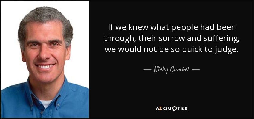 If we knew what people had been through, their sorrow and suffering, we would not be so quick to judge. - Nicky Gumbel