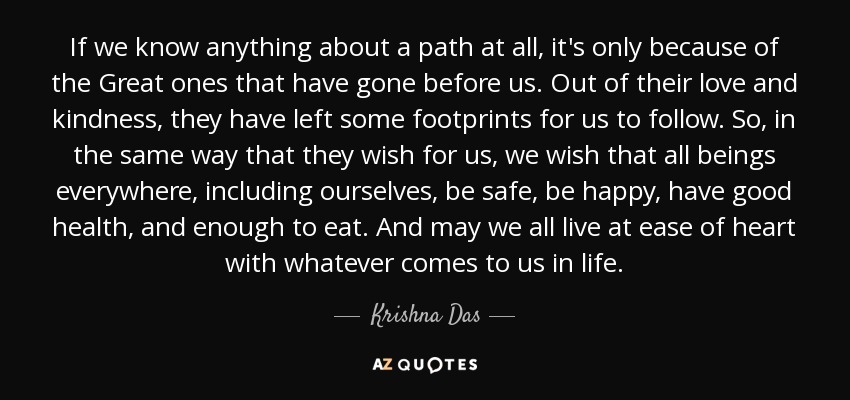 If we know anything about a path at all, it's only because of the Great ones that have gone before us. Out of their love and kindness, they have left some footprints for us to follow. So, in the same way that they wish for us, we wish that all beings everywhere, including ourselves, be safe, be happy, have good health, and enough to eat. And may we all live at ease of heart with whatever comes to us in life. - Krishna Das