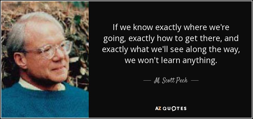 If we know exactly where we're going, exactly how to get there, and exactly what we'll see along the way, we won't learn anything. - M. Scott Peck