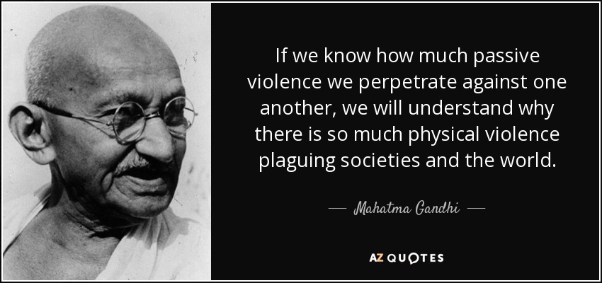 If we know how much passive violence we perpetrate against one another, we will understand why there is so much physical violence plaguing societies and the world. - Mahatma Gandhi