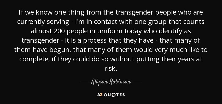If we know one thing from the transgender people who are currently serving - I'm in contact with one group that counts almost 200 people in uniform today who identify as transgender - it is a process that they have - that many of them have begun, that many of them would very much like to complete, if they could do so without putting their years at risk. - Allyson Robinson