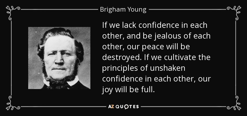 If we lack confidence in each other, and be jealous of each other, our peace will be destroyed. If we cultivate the principles of unshaken confidence in each other, our joy will be full. - Brigham Young