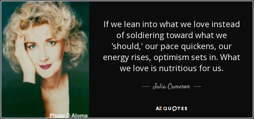 If we lean into what we love instead of soldiering toward what we 'should,' our pace quickens, our energy rises, optimism sets in. What we love is nutritious for us. - Julia Cameron