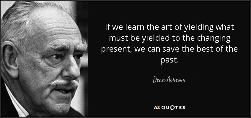 If we learn the art of yielding what must be yielded to the changing present, we can save the best of the past. - Dean Acheson