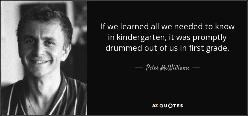 If we learned all we needed to know in kindergarten, it was promptly drummed out of us in first grade. - Peter McWilliams