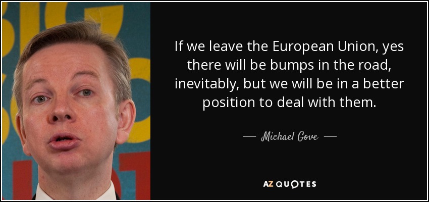 If we leave the European Union, yes there will be bumps in the road, inevitably, but we will be in a better position to deal with them. - Michael Gove