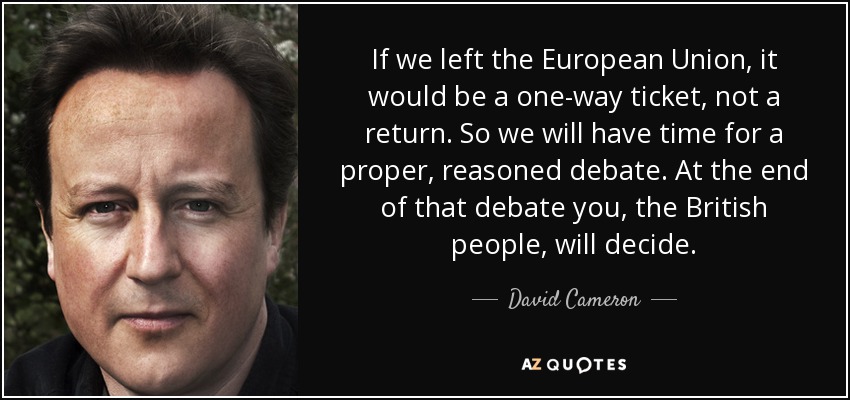 If we left the European Union, it would be a one-way ticket, not a return. So we will have time for a proper, reasoned debate. At the end of that debate you, the British people, will decide. - David Cameron