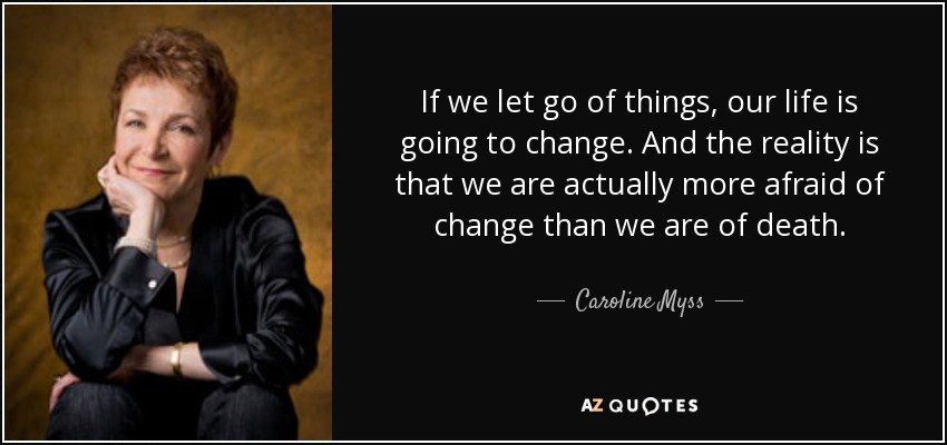 If we let go of things, our life is going to change. And the reality is that we are actually more afraid of change than we are of death. - Caroline Myss