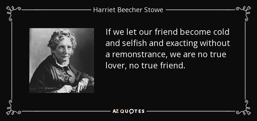If we let our friend become cold and selfish and exacting without a remonstrance, we are no true lover, no true friend. - Harriet Beecher Stowe