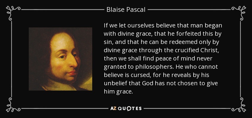If we let ourselves believe that man began with divine grace, that he forfeited this by sin, and that he can be redeemed only by divine grace through the crucified Christ, then we shall find peace of mind never granted to philosophers. He who cannot believe is cursed, for he reveals by his unbelief that God has not chosen to give him grace. - Blaise Pascal