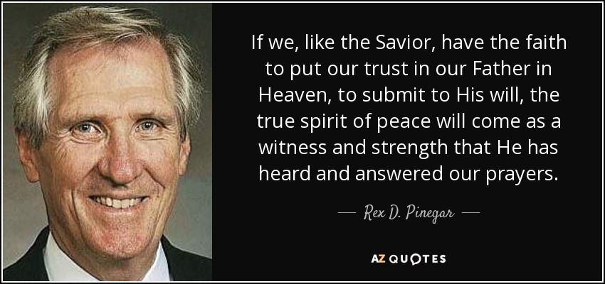 If we, like the Savior, have the faith to put our trust in our Father in Heaven, to submit to His will, the true spirit of peace will come as a witness and strength that He has heard and answered our prayers. - Rex D. Pinegar
