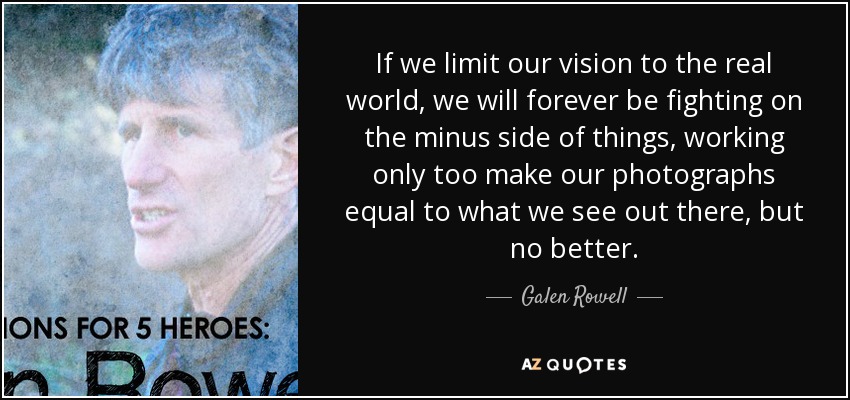 If we limit our vision to the real world, we will forever be fighting on the minus side of things, working only too make our photographs equal to what we see out there, but no better. - Galen Rowell