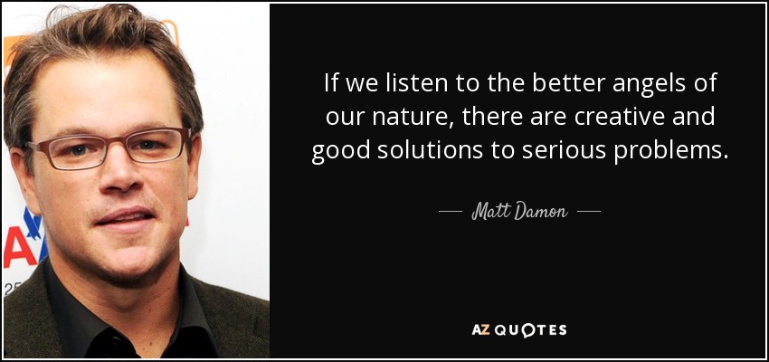 If we listen to the better angels of our nature, there are creative and good solutions to serious problems. - Matt Damon