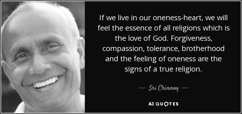 If we live in our oneness-heart, we will feel the essence of all religions which is the love of God. Forgiveness, compassion, tolerance, brotherhood and the feeling of oneness are the signs of a true religion. - Sri Chinmoy