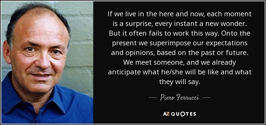 If we live in the here and now, each moment is a surprise, every instant a new wonder. But it often fails to work this way. Onto the present we superimpose our expectations and opinions, based on the past or future. We meet someone, and we already anticipate what he/she will be like and what they will say. - Piero Ferrucci