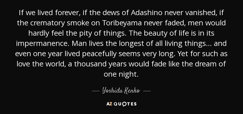 If we lived forever, if the dews of Adashino never vanished, if the crematory smoke on Toribeyama never faded, men would hardly feel the pity of things. The beauty of life is in its impermanence. Man lives the longest of all living things... and even one year lived peacefully seems very long. Yet for such as love the world, a thousand years would fade like the dream of one night. - Yoshida Kenko