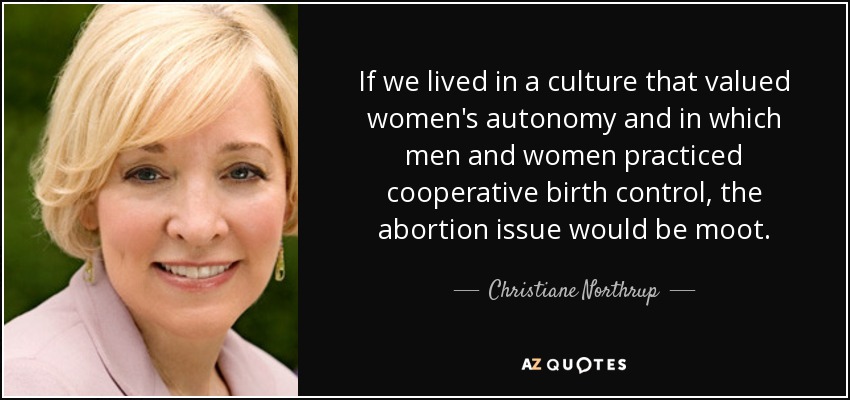 If we lived in a culture that valued women's autonomy and in which men and women practiced cooperative birth control, the abortion issue would be moot. - Christiane Northrup