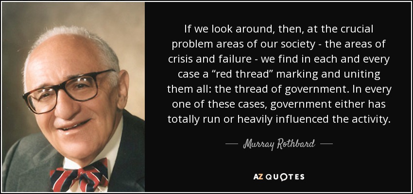 If we look around, then, at the crucial problem areas of our society - the areas of crisis and failure - we find in each and every case a “red thread” marking and uniting them all: the thread of government. In every one of these cases, government either has totally run or heavily influenced the activity. - Murray Rothbard